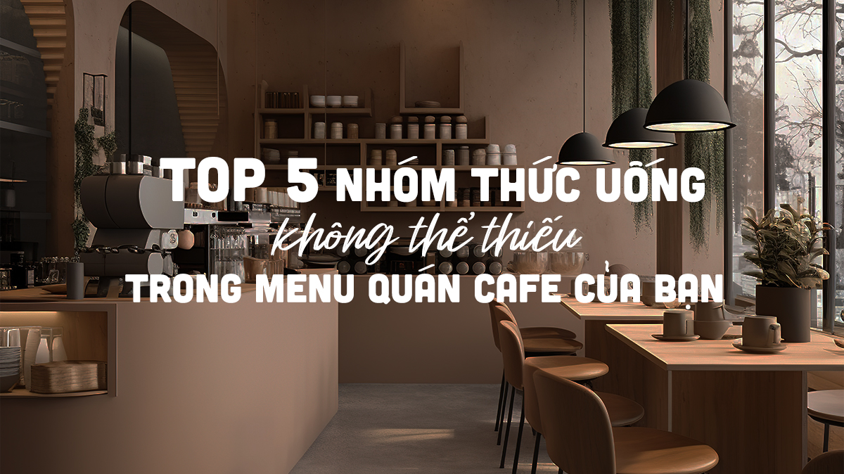 Top 5 nhóm thức uống không thể thiếu trong Menu quán cafe của bạn